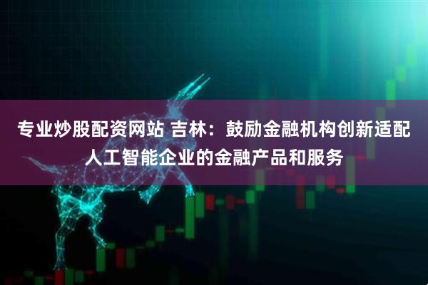 专业炒股配资网站 吉林：鼓励金融机构创新适配人工智能企业的金融产品和服务