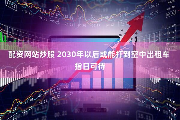 配资网站炒股 2030年以后或能打到空中出租车 指日可待
