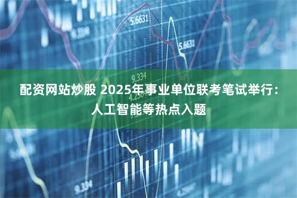 配资网站炒股 2025年事业单位联考笔试举行：人工智能等热点入题