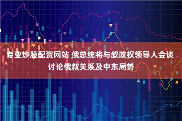 专业炒股配资网站 俄总统将与叙政权领导人会谈 讨论俄叙关系及中东局势