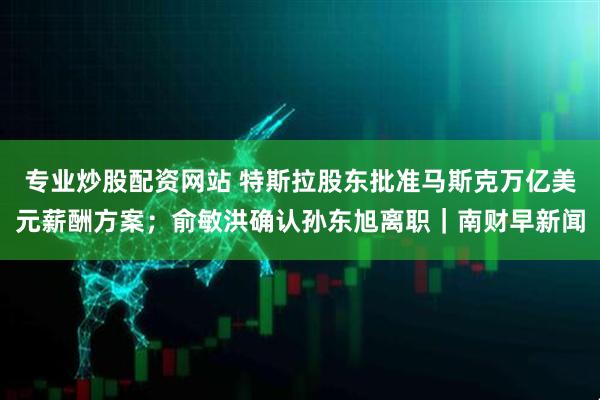 专业炒股配资网站 特斯拉股东批准马斯克万亿美元薪酬方案；俞敏洪确认孙东旭离职｜南财早新闻