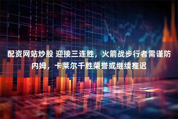 配资网站炒股 迎接三连胜，火箭战步行者需谨防内姆，卡莱尔千胜荣誉或继续推迟