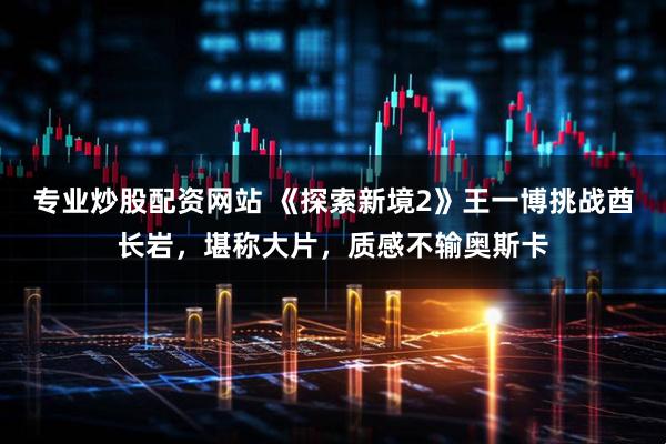 专业炒股配资网站 《探索新境2》王一博挑战酋长岩，堪称大片，质感不输奥斯卡