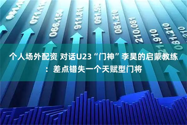 个人场外配资 对话U23“门神”李昊的启蒙教练：差点错失一个天赋型门将
