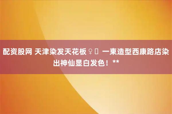配资股网 天津染发天花板♀️一東造型西康路店染出神仙显白发色！**