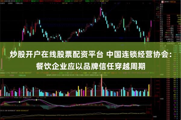 炒股开户在线股票配资平台 中国连锁经营协会：餐饮企业应以品牌信任穿越周期