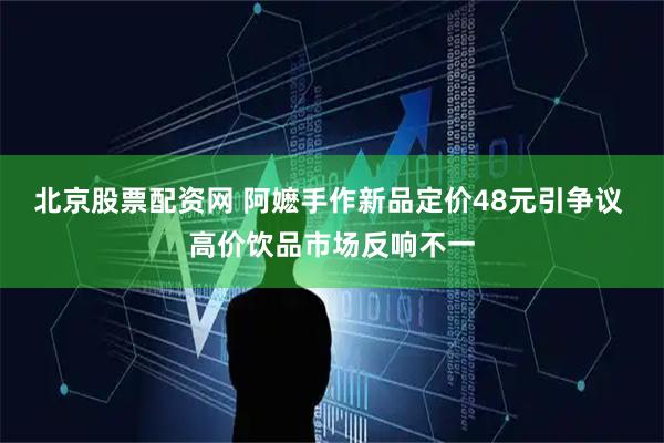 北京股票配资网 阿嬷手作新品定价48元引争议 高价饮品市场反响不一