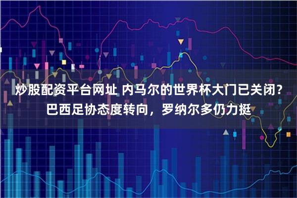 炒股配资平台网址 内马尔的世界杯大门已关闭？巴西足协态度转向，罗纳尔多仍力挺