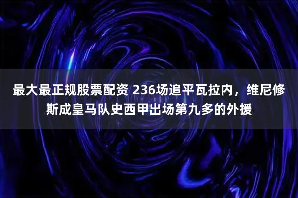 最大最正规股票配资 236场追平瓦拉内，维尼修斯成皇马队史西甲出场第九多的外援